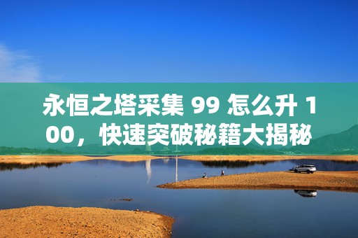 永恒之塔采集 99 怎么升 100，快速突破秘籍大揭秘