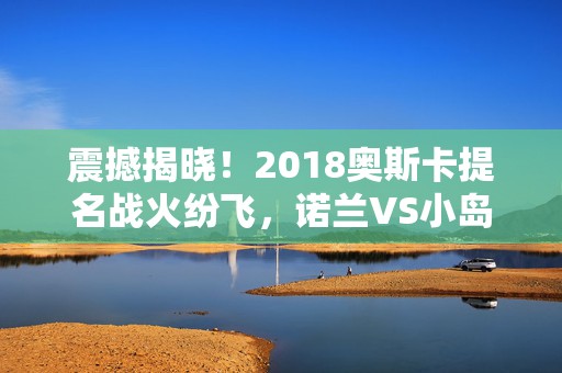 震撼揭晓！2018奥斯卡提名战火纷飞，诺兰VS小岛基友导演巅峰对决