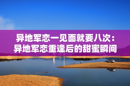 异地军恋一见面就要八次：异地军恋重逢后的甜蜜瞬间