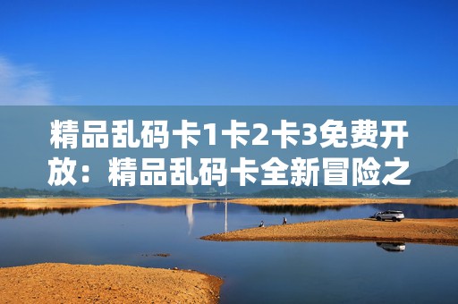 精品乱码卡1卡2卡3免费开放：精品乱码卡全新冒险之旅无限畅玩