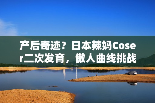 产后奇迹？日本辣妈Coser二次发育，傲人曲线挑战衣橱极限！