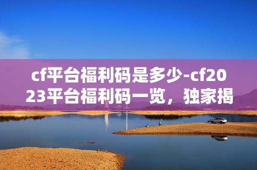 cf平台福利码是多少-cf2023平台福利码一览，独家揭秘，惊喜不断