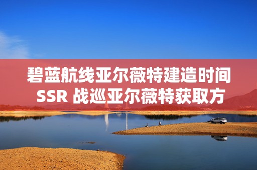 碧蓝航线亚尔薇特建造时间 SSR 战巡亚尔薇特获取方式，热门游戏角色的探秘之旅