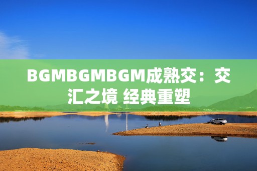 BGMBGMBGM成熟交：交汇之境 经典重塑