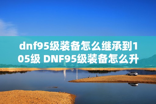 dnf95级装备怎么继承到105级 DNF95级装备怎么升级成超界