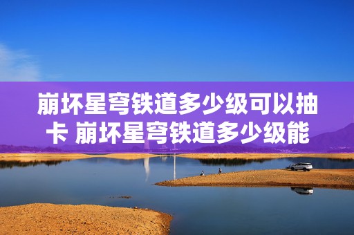 崩坏星穹铁道多少级可以抽卡 崩坏星穹铁道多少级能加好友