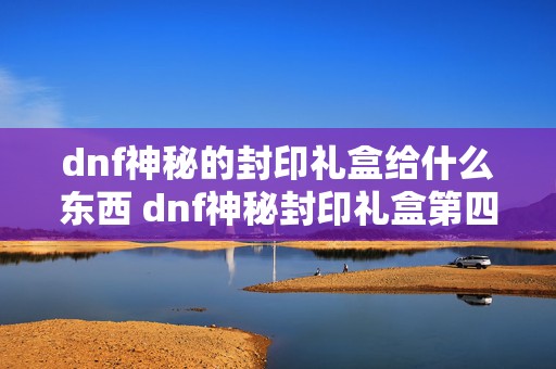 dnf神秘的封印礼盒给什么东西 dnf神秘封印礼盒第四