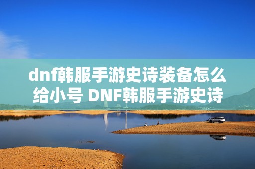 dnf韩服手游史诗装备怎么给小号 DNF韩服手游史诗套首饰