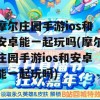 摩尔庄园手游ios和安卓能一起玩吗(摩尔庄园手游ios和安卓能一起玩吗)