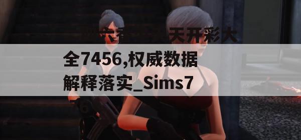 二四六香港天天开彩大全7456,权威数据解释落实_Sims7.76